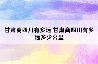 甘肃离四川有多远 甘肃离四川有多远多少公里